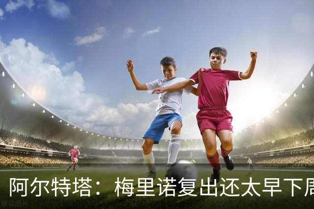 阿尔特塔：梅里诺复出还太早下周再看